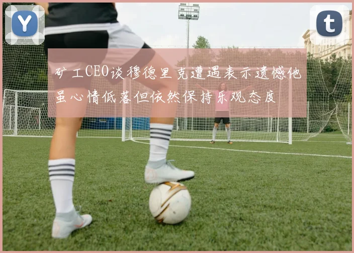 矿工CEO谈穆德里克遭遇表示遗憾他虽心情低落但依然保持乐观态度