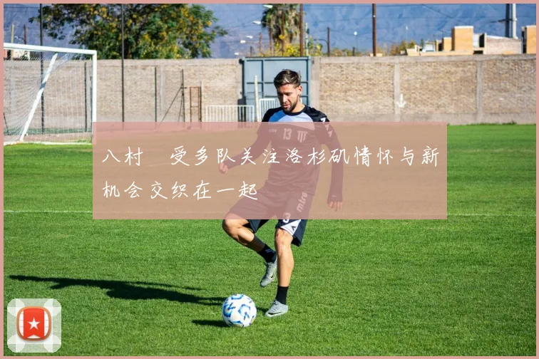 八村塁受多队关注洛杉矶情怀与新机会交织在一起