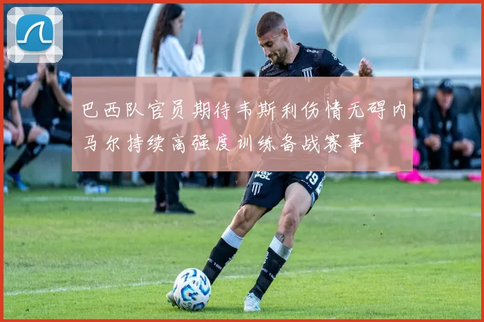 巴西队官员期待韦斯利伤情无碍内马尔持续高强度训练备战赛事