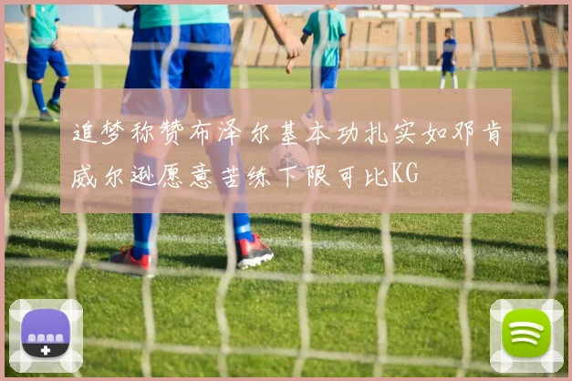 追梦称赞布泽尔基本功扎实如邓肯威尔逊愿意苦练下限可比KG