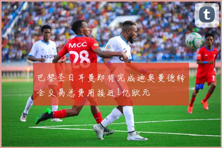 巴黎圣日耳曼即将完成迪奥曼德转会交易总费用接近1亿欧元