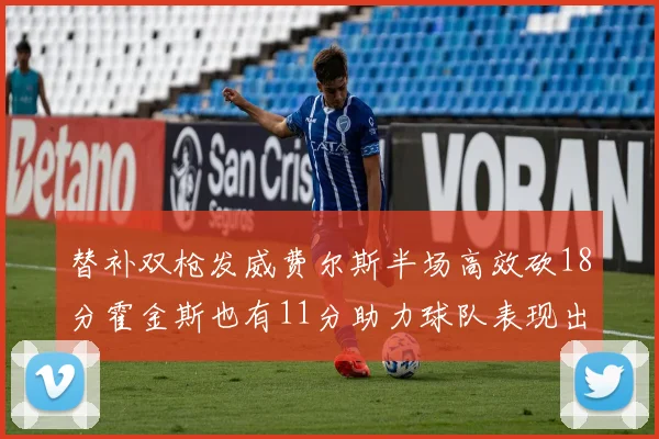 替补双枪发威费尔斯半场高效砍18分霍金斯也有11分助力球队表现出色