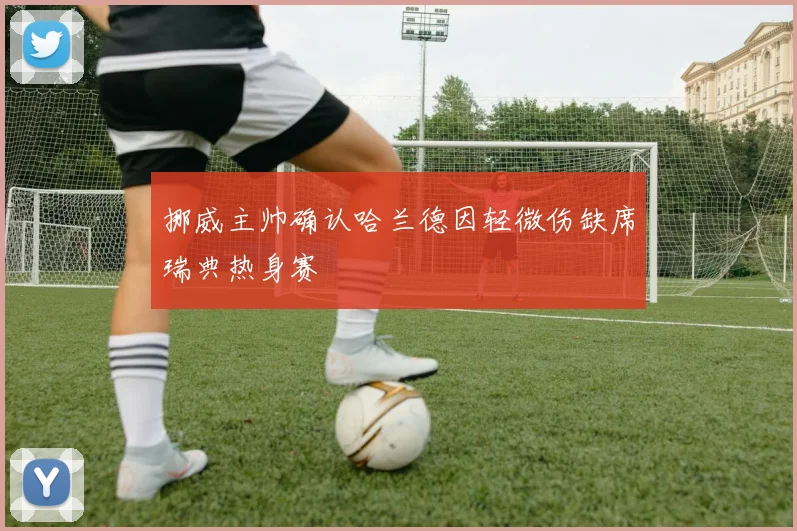 挪威主帅确认哈兰德因轻微伤缺席瑞典热身赛