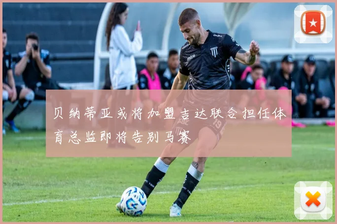 贝纳蒂亚或将加盟吉达联合担任体育总监即将告别马赛