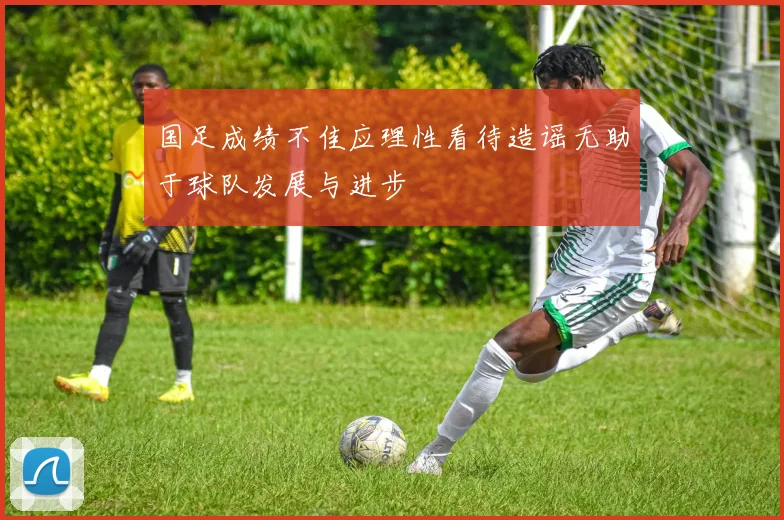 国足成绩不佳应理性看待造谣无助于球队发展与进步