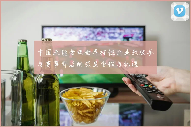 中国未能晋级世界杯但企业积极参与赛事背后的深度合作与机遇