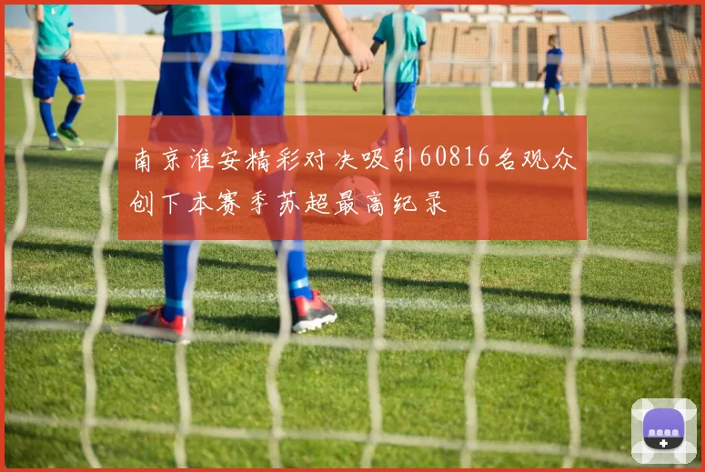 南京淮安精彩对决吸引60816名观众创下本赛季苏超最高纪录