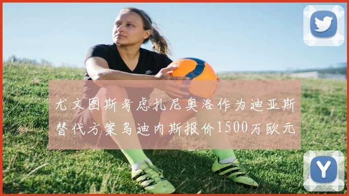 尤文图斯考虑扎尼奥洛作为迪亚斯替代方案乌迪内斯报价1500万欧元起步