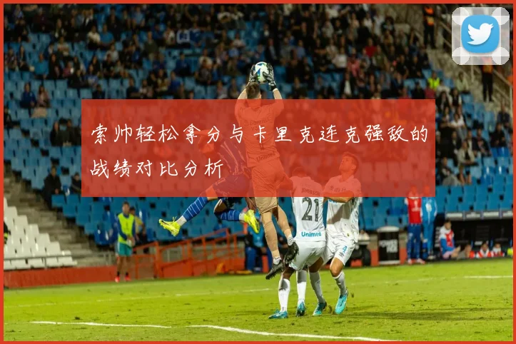 索帅轻松拿分与卡里克连克强敌的战绩对比分析