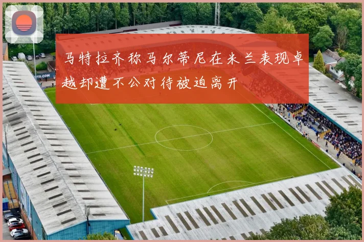 马特拉齐称马尔蒂尼在米兰表现卓越却遭不公对待被迫离开