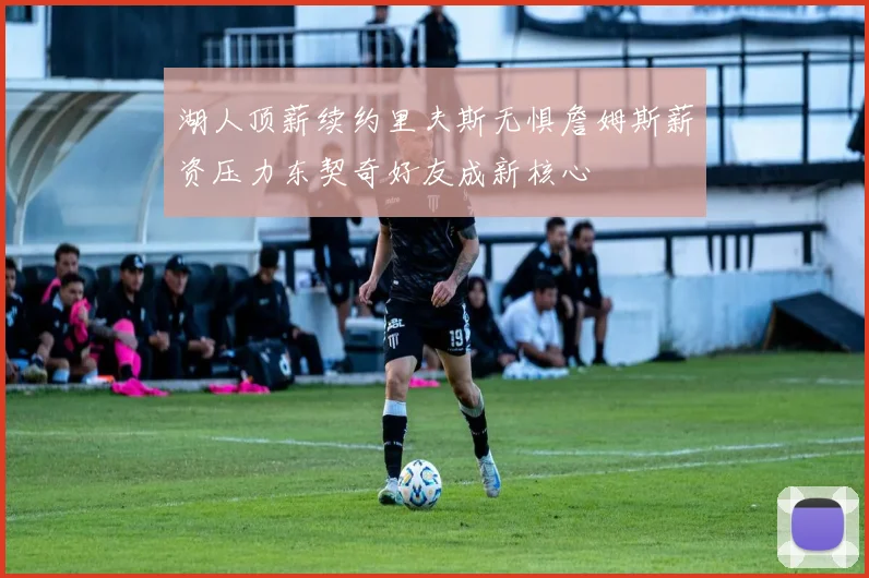 湖人顶薪续约里夫斯无惧詹姆斯薪资压力东契奇好友成新核心