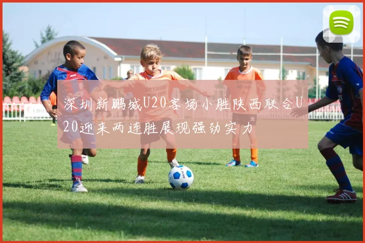 深圳新鹏城U20客场小胜陕西联合U20迎来两连胜展现强劲实力