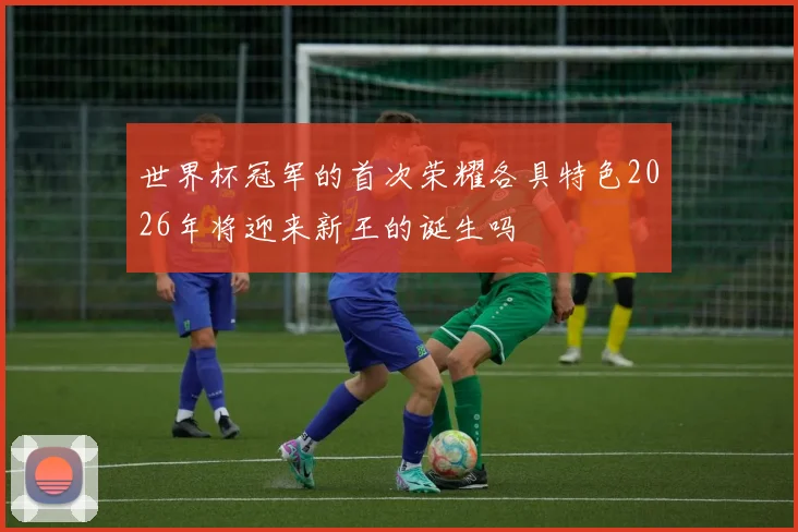 世界杯冠军的首次荣耀各具特色2026年将迎来新王的诞生吗