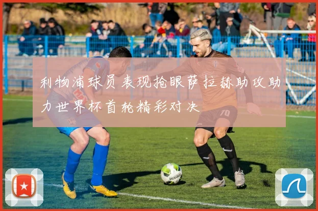 利物浦球员表现抢眼萨拉赫助攻助力世界杯首轮精彩对决