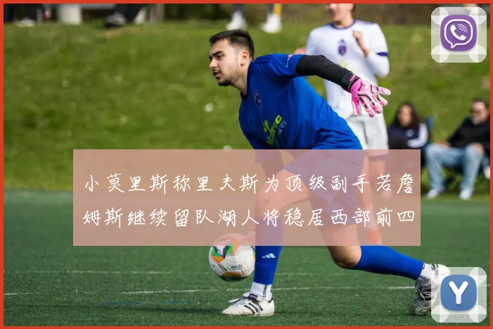 小莫里斯称里夫斯为顶级副手若詹姆斯继续留队湖人将稳居西部前四