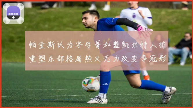 帕金斯认为字母哥加盟凯尔特人将重塑东部格局热火无力改变争冠形势