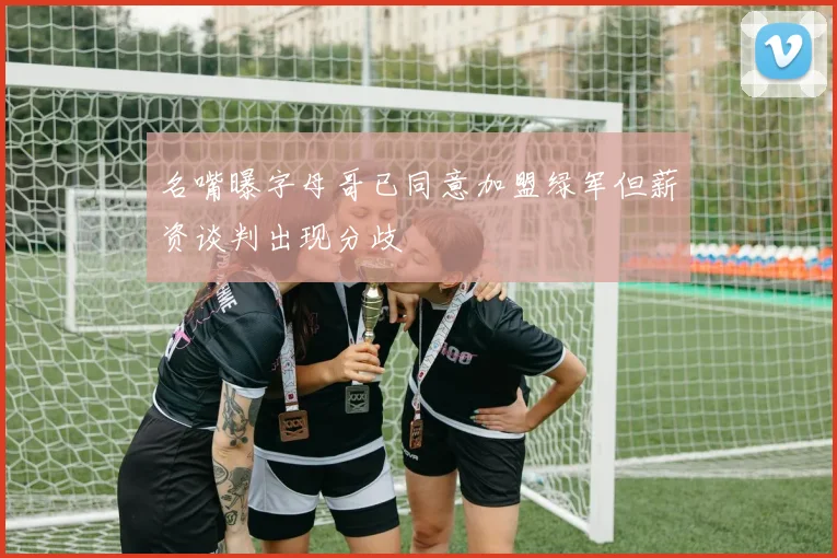 名嘴曝字母哥已同意加盟绿军但薪资谈判出现分歧