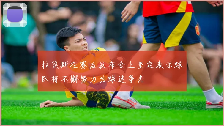 拉莫斯在赛后发布会上坚定表示球队将不懈努力为球迷争光